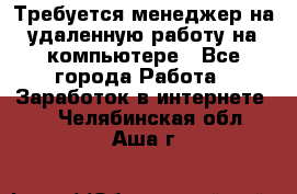 Требуется менеджер на удаленную работу на компьютере - Все города Работа » Заработок в интернете   . Челябинская обл.,Аша г.